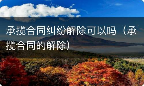 承揽合同纠纷解除可以吗（承揽合同的解除）
