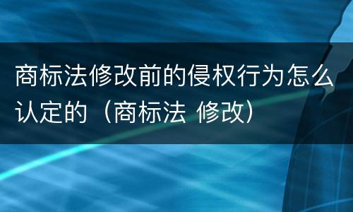 商标法修改前的侵权行为怎么认定的（商标法 修改）