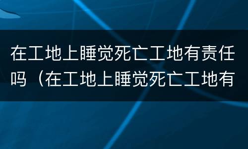 在工地上睡觉死亡工地有责任吗（在工地上睡觉死亡工地有责任吗）