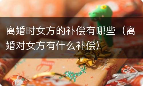 离婚时女方的补偿有哪些（离婚对女方有什么补偿）