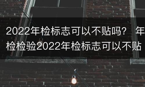 2022年检标志可以不贴吗？ 年检检验2022年检标志可以不贴吗