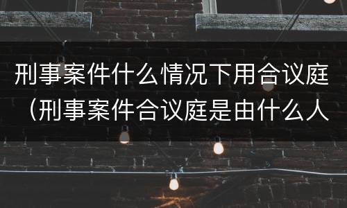 刑事案件什么情况下用合议庭（刑事案件合议庭是由什么人组成）