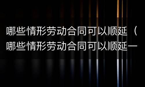 哪些情形劳动合同可以顺延（哪些情形劳动合同可以顺延一年）