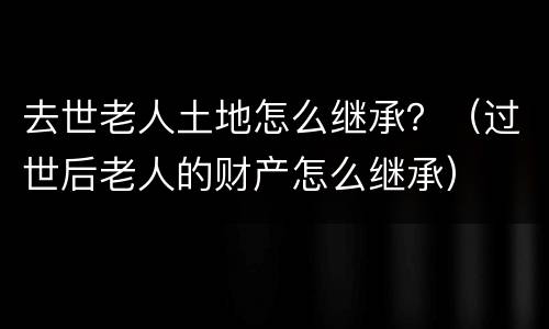 去世老人土地怎么继承？（过世后老人的财产怎么继承）