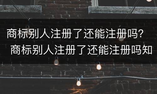 商标别人注册了还能注册吗？ 商标别人注册了还能注册吗知乎