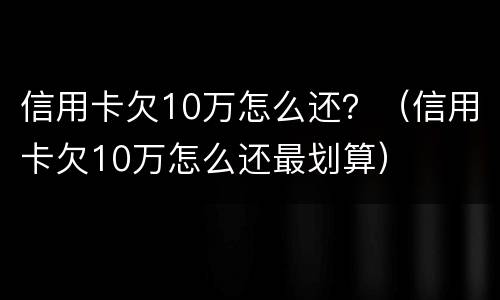 信用卡欠10万怎么还？（信用卡欠10万怎么还最划算）