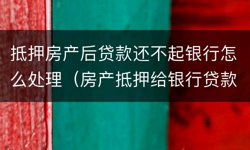 抵押房产后贷款还不起银行怎么处理（房产抵押给银行贷款还不起了怎么办）