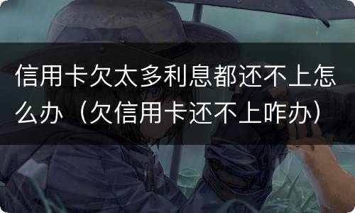 信用卡欠太多利息都还不上怎么办（欠信用卡还不上咋办）