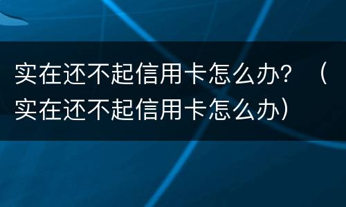 实在还不起信用卡怎么办？（实在还不起信用卡怎么办）