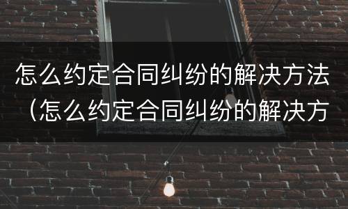 怎么约定合同纠纷的解决方法（怎么约定合同纠纷的解决方法有哪些）