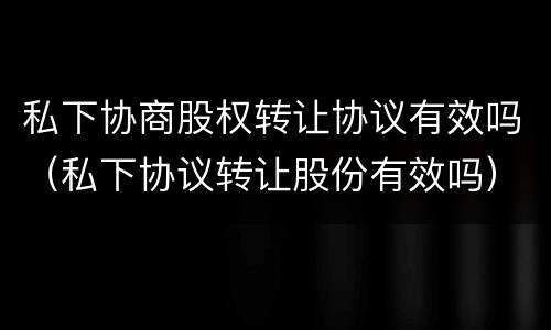 私下协商股权转让协议有效吗（私下协议转让股份有效吗）