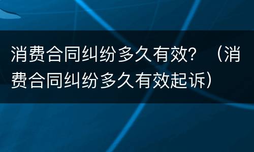 消费合同纠纷多久有效？（消费合同纠纷多久有效起诉）