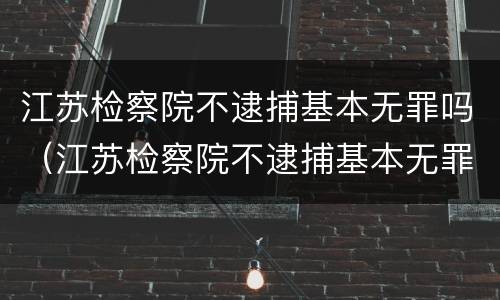 江苏检察院不逮捕基本无罪吗（江苏检察院不逮捕基本无罪吗知乎）