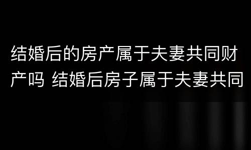 结婚后的房产属于夫妻共同财产吗 结婚后房子属于夫妻共同财产吗