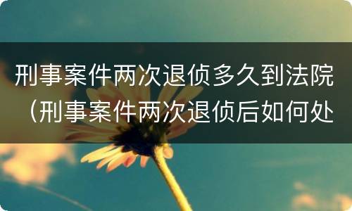 刑事案件两次退侦多久到法院（刑事案件两次退侦后如何处理）