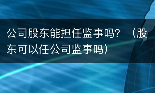 公司股东能担任监事吗？（股东可以任公司监事吗）