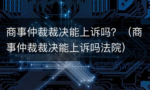 商事仲裁裁决能上诉吗？（商事仲裁裁决能上诉吗法院）