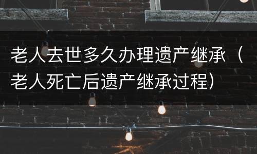 老人去世多久办理遗产继承（老人死亡后遗产继承过程）