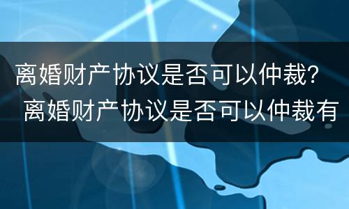 离婚财产协议是否可以仲裁？ 离婚财产协议是否可以仲裁有效
