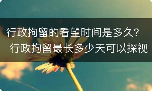 行政拘留的看望时间是多久？ 行政拘留最长多少天可以探视吗