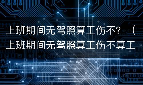 上班期间无驾照算工伤不？（上班期间无驾照算工伤不算工伤吗）