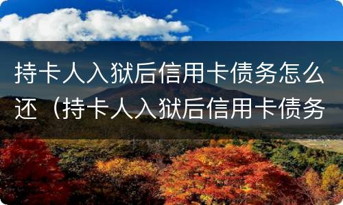 持卡人入狱后信用卡债务怎么还（持卡人入狱后信用卡债务怎么还的）