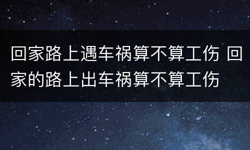 回家路上遇车祸算不算工伤 回家的路上出车祸算不算工伤