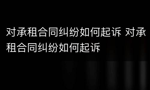 对承租合同纠纷如何起诉 对承租合同纠纷如何起诉