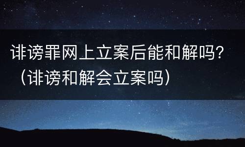 诽谤罪网上立案后能和解吗？（诽谤和解会立案吗）