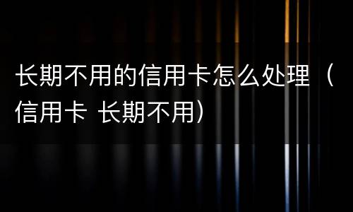 长期不用的信用卡怎么处理（信用卡 长期不用）