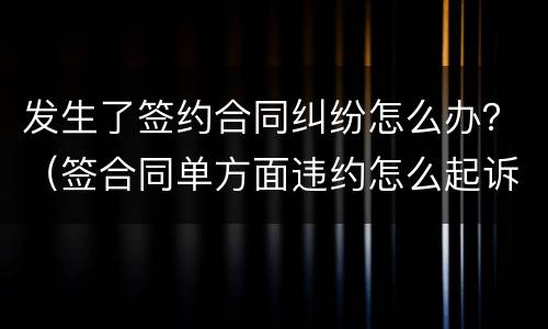 发生了签约合同纠纷怎么办？（签合同单方面违约怎么起诉）