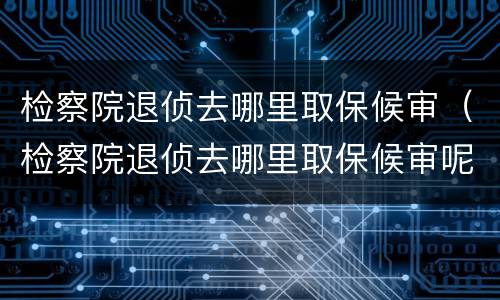 检察院退侦去哪里取保候审（检察院退侦去哪里取保候审呢）