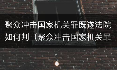 聚众冲击国家机关罪既遂法院如何判（聚众冲击国家机关罪既遂法院如何判决）