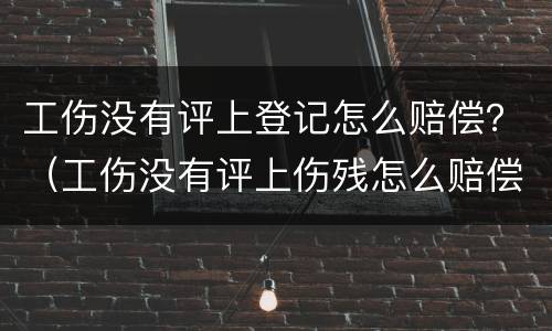 工伤没有评上登记怎么赔偿？（工伤没有评上伤残怎么赔偿）