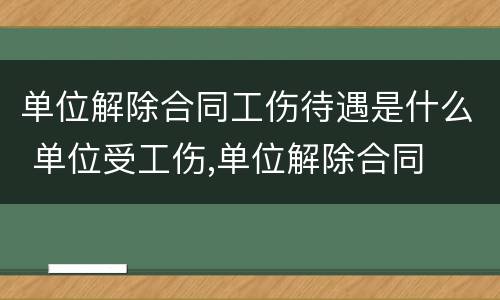 单位解除合同工伤待遇是什么 单位受工伤,单位解除合同