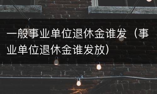 一般事业单位退休金谁发（事业单位退休金谁发放）