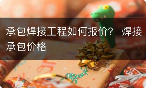承包焊接工程如何报价？ 焊接承包价格