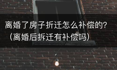 离婚了房子折迁怎么补偿的？（离婚后拆迁有补偿吗）