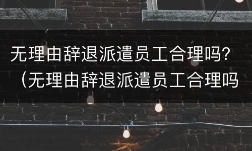 无理由辞退派遣员工合理吗？（无理由辞退派遣员工合理吗怎么赔偿）