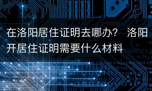在洛阳居住证明去哪办？ 洛阳开居住证明需要什么材料
