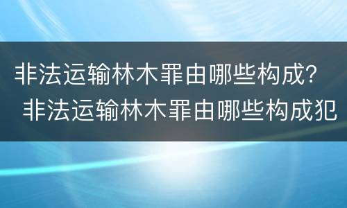 非法运输林木罪由哪些构成？ 非法运输林木罪由哪些构成犯罪