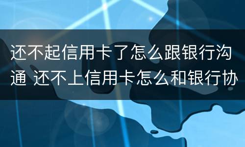 还不起信用卡了怎么跟银行沟通 还不上信用卡怎么和银行协商