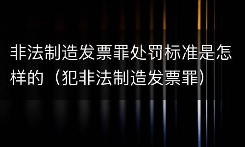 非法制造发票罪处罚标准是怎样的（犯非法制造发票罪）