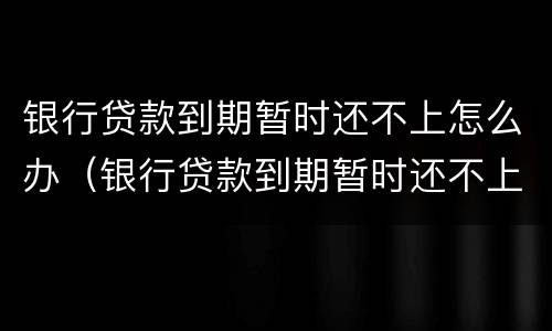 银行贷款到期暂时还不上怎么办（银行贷款到期暂时还不上怎么办可以用房产还吗）