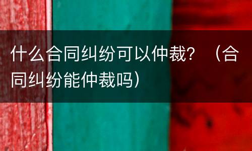 什么合同纠纷可以仲裁？（合同纠纷能仲裁吗）