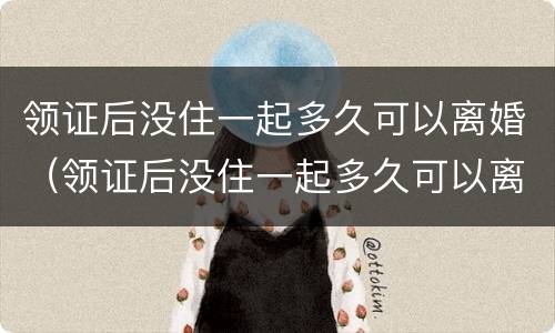 领证后没住一起多久可以离婚（领证后没住一起多久可以离婚了）