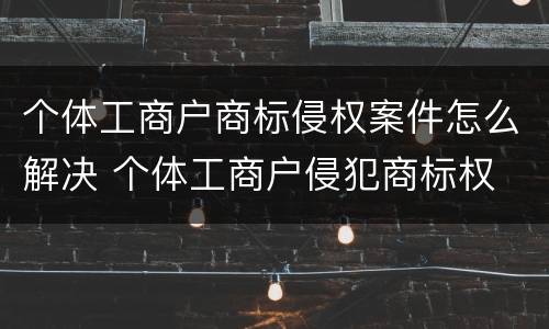 个体工商户商标侵权案件怎么解决 个体工商户侵犯商标权