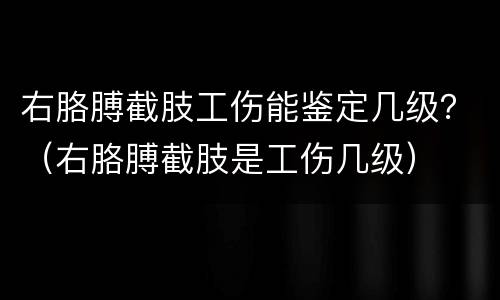 右胳膊截肢工伤能鉴定几级？（右胳膊截肢是工伤几级）