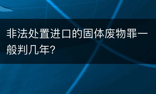 非法处置进口的固体废物罪一般判几年？