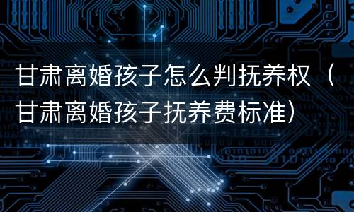 甘肃离婚孩子怎么判抚养权（甘肃离婚孩子抚养费标准）